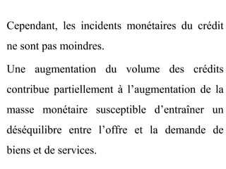 Cependant, les incidents monétaires du crédit
ne sont pas moindres.

Une augmentation du volume des crédits
contribue partiellement à l’augmentation de la
masse monétaire susceptible d’entraîner un
déséquilibre entre l’offre et la demande de
biens et de services.
 