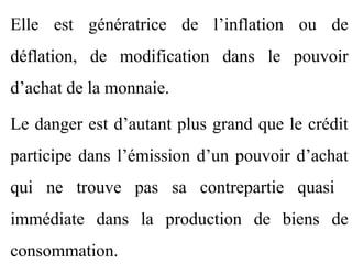 Elle est génératrice de l’inflation ou de
déflation, de modification dans le pouvoir
d’achat de la monnaie.

Le danger est d’autant plus grand que le crédit
participe dans l’émission d’un pouvoir d’achat
qui ne trouve pas sa contrepartie quasi
immédiate dans la production de biens de
consommation.
 