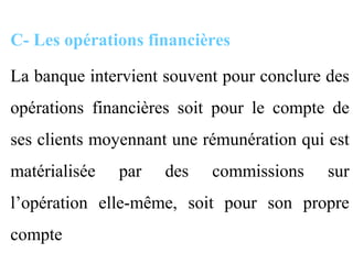 C- Les opérations financières

La banque intervient souvent pour conclure des
opérations financières soit pour le compte de
ses clients moyennant une rémunération qui est
matérialisée   par   des   commissions     sur
l’opération elle-même, soit pour son propre
compte
 