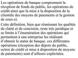 Les opérations de banque comprennent la
réception de fonds du public, les opérations de
crédit ainsi que la mise à la disposition de la
clientèle des moyens de paiements et la gestion
de ceux-ci.
Cette définition, bien que réunissant les qualités
de clarté et de concision, reste très juridique et
se limite à l’énumération des opérations qui
permettent à une entreprise les réalisant
d’obtenir le statut de banque. ces différentes
opérations (réception des dépots du public,
octroi de crédit et mise à disposition de moyens
de paiements) sont d’ailleurs explicitées.
 