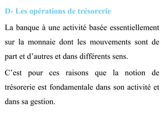D- Les opérations de trésorerie

La banque à une activité basée essentiellement
sur la monnaie dont les mouvements sont de
part et d’autres et dans différents sens.

C’est pour ces raisons que la notion de
trésorerie est fondamentale dans son activité et
dans sa gestion.
 