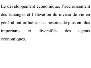Le développement économique, l’accroissement
des échanges et l’élévation du niveau de vie en
général ont influé sur les besoins de plus en plus
importants     et    diversifiés   des     agents
économiques.
 