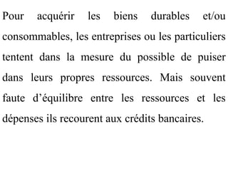Pour   acquérir    les   biens   durables   et/ou
consommables, les entreprises ou les particuliers
tentent dans la mesure du possible de puiser
dans leurs propres ressources. Mais souvent
faute d’équilibre entre les ressources et les
dépenses ils recourent aux crédits bancaires.
 