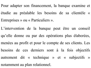 Pour adapter son financement, la banque examine et
étudie au préalable les besoins de sa clientèle «
Entreprises » ou « Particuliers ».

L’intervention de la banque peut être un conseil
qu’elle donne ou par des opérations plus élaborées,
menées au profit et pour le compte de ses clients. Les
besoins de ces derniers sont à la fois objectifs
autrement dit « technique » et « subjectifs »
notamment au plan relationnel.
 