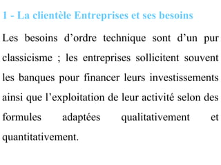 1 - La clientèle Entreprises et ses besoins

Les besoins d’ordre technique sont d’un pur
classicisme ; les entreprises sollicitent souvent
les banques pour financer leurs investissements
ainsi que l’exploitation de leur activité selon des
formules      adaptées      qualitativement      et
quantitativement.
 