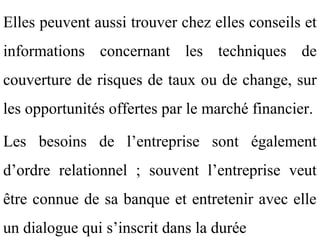 Elles peuvent aussi trouver chez elles conseils et
informations concernant les techniques de
couverture de risques de taux ou de change, sur
les opportunités offertes par le marché financier.

Les besoins de l’entreprise sont également
d’ordre relationnel ; souvent l’entreprise veut
être connue de sa banque et entretenir avec elle
un dialogue qui s’inscrit dans la durée
 