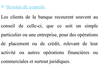  Besoins de conseils

Les clients de la banque recourent souvent au
conseil de celle-ci, que ce soit un simple
particulier ou une entreprise, pour des opérations
de placement ou de crédit, relevant de leur
activité ou autres opérations financières ou
commerciales et surtout juridiques.
 