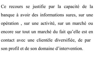 Ce recours se justifie par la capacité de la
banque à avoir des informations sures, sur une
opération , sur une activité, sur un marché ou
encore sur tout un marché du fait qu’elle est en
contact avec une clientèle diversifiée, de par
son profil et de son domaine d’intervention.
 