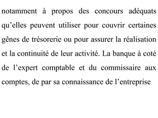 notamment à propos des concours adéquats
qu’elles peuvent utiliser pour couvrir certaines
gênes de trésorerie ou pour assurer la réalisation
et la continuité de leur activité. La banque à coté
de l’expert comptable et du commissaire aux
comptes, de par sa connaissance de l’entreprise
 