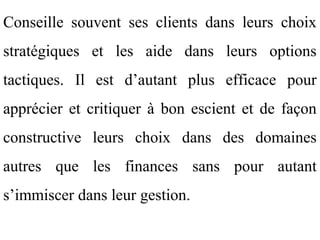 Conseille souvent ses clients dans leurs choix
stratégiques et les aide dans leurs options
tactiques. Il est d’autant plus efficace pour
apprécier et critiquer à bon escient et de façon
constructive leurs choix dans des domaines
autres que les finances sans pour autant
s’immiscer dans leur gestion.
 