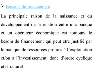  Besoins de financement

La principale raison de la naissance et du
développement de la relation entre une banque
et un opérateur économique est toujours le
besoin de financement qui peut être justifié par
le manque de ressources propres à l’exploitation
et/ou à l’investissement, donc d’ordre cyclique
et structurel
 