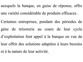 auxquels la banque, en guise de réponse, offre
une variété considérable de produits efficaces .

Certaines entreprises, pendant des périodes de
gène de trésorerie au cours de leur cycle
d’exploitation font appel à la banque en vue de
leur offrir des solutions adaptées à leurs besoins
et à la nature de leur activité.
 