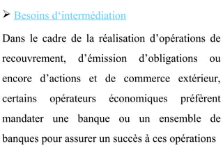  Besoins d‘intermédiation

Dans le cadre de la réalisation d’opérations de
recouvrement,    d’émission   d’obligations   ou
encore d’actions et de commerce extérieur,
certains   opérateurs   économiques    préfèrent
mandater une banque ou un ensemble de
banques pour assurer un succès à ces opérations
 