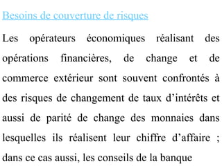 Besoins de couverture de risques

Les   opérateurs   économiques     réalisant    des
opérations   financières,   de   change    et   de
commerce extérieur sont souvent confrontés à
des risques de changement de taux d’intérêts et
aussi de parité de change des monnaies dans
lesquelles ils réalisent leur chiffre d’affaire ;
dans ce cas aussi, les conseils de la banque
 