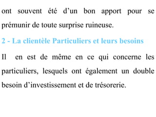ont souvent été d’un bon apport pour se
prémunir de toute surprise ruineuse.

2 - La clientèle Particuliers et leurs besoins

Il   en est de même en ce qui concerne les
particuliers, lesquels ont également un double
besoin d’investissement et de trésorerie.
 