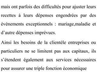 mais ont parfois des difficultés pour ajuster leurs
recettes à leurs dépenses engendrées par des
événements exceptionnels : mariage,maladie et
d’autre dépenses imprévues.

Ainsi les besoins de la clientèle entreprises ou
particuliers ne se limitent pas aux capitaux, ils
s’étendent également aux services nécessaires
pour assurer une triple fonction économique
 