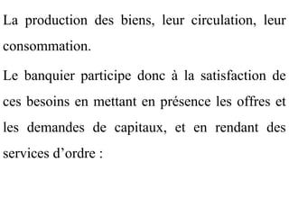 La production des biens, leur circulation, leur
consommation.

Le banquier participe donc à la satisfaction de
ces besoins en mettant en présence les offres et
les demandes de capitaux, et en rendant des
services d’ordre :
 