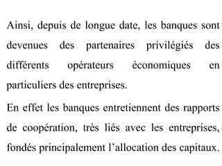 Ainsi, depuis de longue date, les banques sont
devenues     des   partenaires    privilégiés   des
différents    opérateurs        économiques     en
particuliers des entreprises.

En effet les banques entretiennent des rapports
de coopération, très liés avec les entreprises,
fondés principalement l’allocation des capitaux.
 