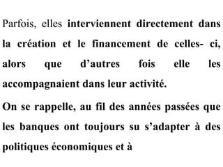 Parfois, elles interviennent directement dans
la création et le financement de celles- ci,
alors   que     d’autres      fois   elle   les
accompagnaient dans leur activité.

On se rappelle, au fil des années passées que
les banques ont toujours su s’adapter à des
politiques économiques et à
 