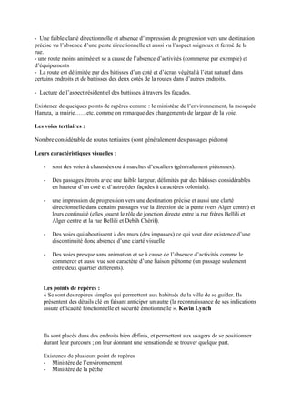 - Une faible clarté directionnelle et absence d’impression de progression vers une destination
précise vu l’absence d’une pente directionnelle et aussi vu l’aspect saigneux et fermé de la
rue.
- une route moins animée et se a cause de l’absence d’activités (commerce par exemple) et
d’équipements
- La route est délimitée par des bâtisses d’un coté et d’écran végétal à l’état naturel dans
certains endroits et de battisses des deux cotés de la routes dans d’autres endroits.
- Lecture de l’aspect résidentiel des battisses à travers les façades.
Existence de quelques points de repères comme : le ministère de l’environnement, la mosquée
Hamza, la mairie……etc. comme on remarque des changements de largeur de la voie.
Les voies tertiaires :
Nombre considérable de routes tertiaires (sont généralement des passages piétons)
Leurs caractéristiques visuelles :
- sont des voies à chaussées ou à marches d’escaliers (généralement piétonnes).
- Des passages étroits avec une faible largeur, délimités par des bâtisses considérables
en hauteur d’un coté et d’autre (des façades à caractères coloniale).
- une impression de progression vers une destination précise et aussi une clarté
directionnelle dans certains passages vue la direction de la pente (vers Alger centre) et
leurs continuité (elles jouent le rôle de jonction directe entre la rue frères Bellili et
Alger centre et la rue Bellili et Debih Chérif).
- Des voies qui aboutissent à des murs (des impasses) ce qui veut dire existence d’une
discontinuité donc absence d’une clarté visuelle
- Des voies presque sans animation et se à cause de l’absence d’activités comme le
commerce et aussi vue son caractère d’une liaison piétonne (un passage seulement
entre deux quartier différents).
Les points de repères :
« Se sont des repères simples qui permettent aux habitués de la ville de se guider. Ils
présentent des détails clé en faisant anticiper un autre (la reconnaissance de ses indications
assure efficacité fonctionnelle et sécurité émotionnelle ». Kevin Lynch
Ils sont placés dans des endroits bien définis, et permettent aux usagers de se positionner
durant leur parcours ; on leur donnant une sensation de se trouver quelque part.
Existence de plusieurs point de repères
- Ministère de l’environnement
- Ministère de la pêche
 