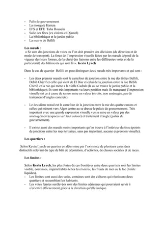 - Palis de gouvernement
- La mosquée Hamza
- EFS et EFE Taha Housein
- Salle des fêtes (ex cinéma el Djamel)
- La bibliothèque et le jardin public
- La mairie de Bellili
Les nœuds :
« Se sont des jonctions de voies ou l’on doit prendre des décisions (de direction et de
mode de transport). La force de l’impression visuelle faites par les nœuds dépend de la
vigueur des leurs formes, de la clarté des liaisons entre les différentes voies et de la
particularité des bâtiments qui sont là ». Kevin Lynch
Dans le cas de quartier Bellili on peut distinguer deux nœuds très importants et qui sont :
- Les deux premier nœuds sont le carrefour de jonction entre la rue des frères Bellili,
Debih Chérif et celle qui vient de El Biar et celui de la jonction entre la rue Debih
Chérif et la rue qui mène a la vielle Casbah (la ou se trouve le jardin public et la
bibliothèque); ils sont très importants vu leurs position mais ils manquent d’expression
visuelle est ce à cause de sa non mise en valeur (étroits, non aménagés, pas de
traitement d’angles concrets).
- Le deuxième nœud est le carrefour de la jonction entre la rue des quatre canons et
celles qui mènent vers Alger centre au se dresse le palais de gouvernement. Très
important avec une grande expression visuelle vue sa mise en valeur par des
aménagement (espaces vert tout autour) et traitement d’angle (palais du
gouvernement).
- Il existe aussi des nœuds moins importants qu’on trouve à l’intérieur du tissu (points
de jonctions entre les rues tertiaires, sans pas important, aucune expression visuelle).
Les quartiers :
Selon Kevin Lynch un quartier est détermine par l’existence de plusieurs caractères
distinctifs relevant du type de bâti de décoration, d’activités, de classes sociales et de races.
Les limites :
Selon Kevin Lynch, les plus fortes de ces frontières entre deux quartiers sont les limites
visible, continues, impénétrables telles les rivières, les fronts de mer ou le lac (limite
liquides).
- Les limites sont aussi des voies, certaines sont des clôtures qui réunissent deux
quartiers et rassemblent les habitants.
- Les voies ferrées surélevées sont des limites aériennes qui pourraient servir à
s’orienter efficacement grâce à la direction qu’elle indique.
 