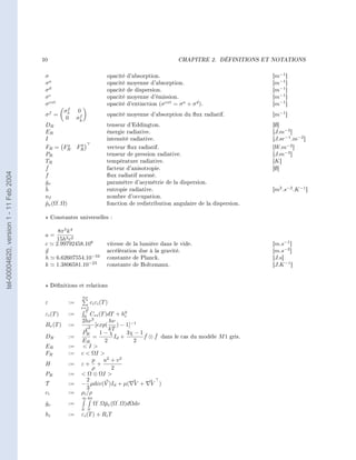 10                                                                  CHAPITRE 2.   DÉFINITIONS ET NOTATIONS




                                         σ                                 opacité   d'absorption.                                      [m−1 ]
                                         σa                                opacité   moyenne d'absorption.                              [m−1 ]
                                         σd                                opacité   de dispersion.                                     [m−1 ]
                                         σe                                opacité   moyenne d'émission.                                [m−1 ]
                                         σ ext                             opacité   d'extinction (σ ext = σ a + σ d ).                 [m−1 ]
                                                      f
                                                    σx      0
                                         σf =                f             opacité moyenne d'absorption du ux radiatif.                [m−1 ]
                                                     0     σy
                                         DR                                tenseur d'Eddington.                                         [∅]
                                         ER                                énergie radiative.                                           [J.m−3 ]
                                         I                                 intensité radiative.                                         [J.sr −1 .m−2 ]
                                                            y
                                         FR = FR    x
                                                           FR              vecteur ux radiatif.                                        [W.m−2 ]
                                         PR                                tenseur de pression radiative.                               [J.m−3 ]
                                         TR                                température radiative.                                       [K ]
                                         ˇ
                                         f                                 facteur d'anisotropie.                                       [∅]
tel-00004620, version 1 - 11 Feb 2004




                                         f                                 ux radiatif normé.
                                         gν
                                         ˇ                                 paramètre d'asymétrie de la dispersion.
                                         ˇ
                                         h                                 entropie radiative.                                          [m2 .s−2 .K −1 ]
                                         nI                                nombre d'occupation.
                                         pν (Ω‘ .Ω)
                                         ˇ                                 fonction de redistribution angulaire de la dispersion.

                                              Constantes universelles :

                                                  8π 5 k 4
                                         a=
                                                 15h3 c2
                                         c       2.99792458.108            vitesse de la lumière dans le vide.                          [m.s−1 ]
                                         g                                 accélération due à la gravité.                               [m.s−2 ]
                                         h       6.62607554.10−34          constante de Planck.                                         [J.s]
                                         k       1.3806581.10−23           constante de Boltzmann.                                      [J.K −1 ]



                                              Dénitions et relations

                                                                 ns
                                         ε            :=         ci εi (T )
                                                             i=1
                                                               T
                                         εi (T )      :=      0
                                                                 Cvi (T )dT    + h0
                                                                                  i
                                                                  3
                                                             2hν          hν
                                         Bν (T )      :=         2
                                                                    [exp(    ) − 1]−1
                                                               c          kT
                                                             PR       1−χ        3χ − 1 ˇ ˇ
                                         DR           :=           =        Id +       f ⊗ f dans le cas du modèle M 1 gris.
                                                             ER         2           2
                                         ER           :=      I
                                         FR           :=     c  ΩI 
                                                                   p u2 + v 2
                                         H            :=     ε+ +
                                                                   ρ       2
                                         PR           :=      Ω ⊗ ΩI 
                                                                2
                                         T            :=     − µdiv(V )Id + µ( V + V )
                                                                3
                                         ci           :=     ρi /ρ
                                                             ∞ 4π
                                         gν
                                         ˇ            :=              Ω‘ .Ωˇν (Ω‘ .Ω)dΩdν
                                                                           p
                                                             0 0
                                         hi           :=     εi (T ) + Ri T
 