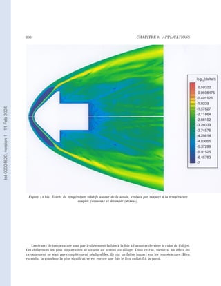106                                                                       CHAPITRE 8.       APPLICATIONS
tel-00004620, version 1 - 11 Feb 2004




                                         Figure 13 bis- Ecarts de température relatifs autour de la sonde, évalués par rapport à la température
                                                                        couplée (dessous) et découplé (dessus).




                                           Les écarts de température sont particulièrement faibles à la fois à l'avant et derrière le culot de l'objet.
                                        Les diérences les plus importantes se situent au niveau du sillage. Dans ce cas, même si les eets du
                                        rayonnement ne sont pas complètement négligeables, ils ont un faible impact sur les températures. Bien
                                        entendu, la grandeur la plus signicative est encore une fois le ux radiatif à la paroi.
 