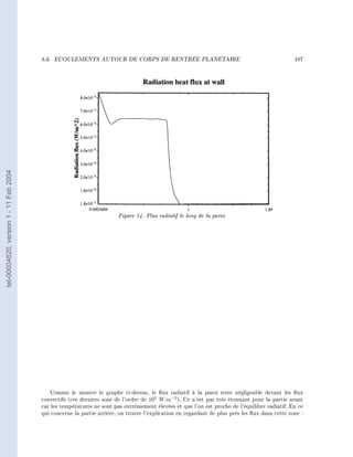 8.6.   ECOULEMENTS AUTOUR DE CORPS DE RENTRÉE PLANÉTAIRE                                               107
tel-00004620, version 1 - 11 Feb 2004




                                                                       Figure 14- Flux radiatif le long de la paroi.




                                            Comme le montre le graphe ci-dessus, le ux radiatif à la paroi reste négligeable devant les ux
                                        convectifs (ces derniers sont de l'ordre de 105 W.m−2 ). Ce n'est pas très étonnant pour la partie avant
                                        car les températures ne sont pas extrêmement élevées et que l'on est proche de l'équilibre radiatif. En ce
                                        qui concerne la partie arrière, on trouve l'explication en regardant de plus près les ux dans cette zone :
 