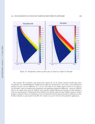 8.6.   ECOULEMENTS AUTOUR DE CORPS DE RENTRÉE PLANÉTAIRE                                                 109
tel-00004620, version 1 - 11 Feb 2004




                                                     Figure 16- Température matière prévues par un calcul (a) couplé (b) découplé.




                                            On constate dès le premier coup d'oeil qu'à l'instar du cas de rentrée terrestre étudié plus haut,
                                        l'écoulement est considérablement modié par les eets du rayonnement. Cette fois-ci, non seulement la
                                        position du choc est très diérente (3, 7 cm sur l'axe dans le cas couplé contre environ 11 cm dans le
                                        cas découplé), mais les températures maximales sont également largement diérentes : moins de 10500 K
                                        dans le cas couplé contre près de 12500 K sans transfert radiatif. Beaucoup d'énergie est donc dissipée à
                                        cause du rayonnement et d'importants ux radiatifs sont présents dans les zones froides comme le montre
                                        la gure ci-dessous. Dans ces conditions, il est très important de bien prévoir les pertes radiatives et donc
                                        les ux radiatifs, ce que permet le modèle M 1 comme on a pu le voir lors de la première application.
 