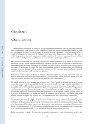 Chapitre 9

                                        Conclusion
tel-00004620, version 1 - 11 Feb 2004




                                            On a construit un modèle de transport du rayonnement en déséquilibre spectral qui possède les qua-
                                        lités indispensables à son utilisation dans le cadre de simulations multidimensionnelles couplant les eets
                                        du rayonnement à ceux d'autres physiques. Il possède un coût raisonnable, est relativement précis et
                                        souple d'utilisation, ce qui permet de l'adapter à un large panel d'applications diérentes. De plus, il
                                        vérie les propriétés physiques importantes qui lui permettent de conserver un comportement cohérent
                                        dans toutes les congurations possibles sans avoir recours à un quelconque artice.

                                        Le couplage de ce modèle avec l'hydrodynamique s'est montré performant et a permis de résoudre des
                                        problèmes concrets faisant appel à une physique complexe. Les méthodes de couplage totalement impli-
                                        cite mises en oeuvre se sont révélées particulièrement ecaces, robustes et stables et permettent la prise
                                        en compte de grands pas de temps. De plus, la méthodologie appliquée ici au couplage avec l'hydrody-
                                        namique peut être aisément utilisée pour des couplages avec des physiques plus compliquée comme la
                                        magnétohydrodynamique ou la physique des plasmas.

                                        Dans le cas où l'on dispose de bases de données susamment précises, la forme du modèle nous per-
                                        met de calculer des opacités moyennes consistantes. Les estimations sur les grandeurs importantes sont
                                        alors très bonnes, même sur des quantités aussi sensibles que le ux radiatif.

                                        Ce travail peut encore être prolongé sur plusieurs axes. Tout d'abord, on pourrait rajouter les termes
                                        comobiles, comme ce fut le cas en 1D [1]. Ensuite, on pourrait prendre en compte certains déséquilibres di-
                                        rectionnels. Si le modèle aux demi-moments multigroupe existe en une dimension d'espace, il reste encore
                                        à le généraliser au cas de plusieurs dimensions. Ceci pose un problème puisque si toutes les congurations
                                        directionnelles possibles peuvent être gérées par des demi-moments en 1D, ce n'est plus le cas en 2D où
                                        l'on ne peut représenter plus de directions principales que l'on a de moments. Pour la plupart des cas où
                                        le modèle M 1 ne sut pas, un modèle aux quarts de moments M 1 ou même P 1 fonctionne. Dans le cas
                                        général, on peut envisager une méthode aux ordonnées discrètes plus coûteuse mais plus souple.

                                        On pourrait également développer le modèle pour intégrer un niveau supérieur de déséquilibre ther-
                                        mique, ce qui permettrait d'eectuer des simulations encore plus réalistes dans certains cas de gure.
                                        Toutefois, le développement du modèle de rayonnement doit se faire en considérant une précision égale
                                        pour les modèles de la matière. Dans le cas du couplage entre le transfert radiatif et la dynamique des
                                        uides, la prise en compte de grands déséquilibres thermiques pour le rayonnement doit s'accompagner
                                        d'un calcul hydrodynamique HETL. Le coût global est donc d'autant plus important.

                                        Enn, on pourrait envisager de construire un modèle réunissant les caractéristiques du modèle M 1-

                                                                                           111
 