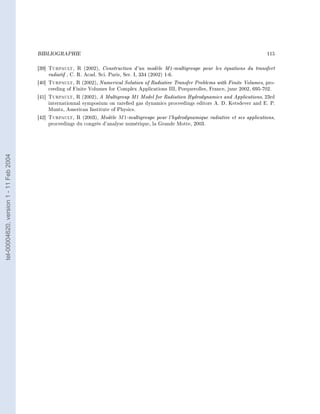 BIBLIOGRAPHIE                                                                                          115


                                        [39]   Turpault, R      (2002), Construction d'un modèle M1-multigroupe pour les équations du transfert
                                               radiatif , C. R. Acad. Sci. Paris, Ser. I, 334 (2002) 1-6.
                                        [40]   Turpault, R (2002), Numerical Solution of Radiative Transfer Problems with Finite Volumes, pro-
                                               ceeding of Finite Volumes for Complex Applications III, Porquerolles, France, june 2002, 695-702.
                                        [41]   Turpault, R    (2002), A Multigroup M1 Model for Radiation Hydrodynamics and Applications, 23rd
                                               internationnal symposium on rareed gas dynamics proceedings editors A. D. Ketsdever and E. P.
                                               Muntz, American Institute of Physics.
                                        [42]   Turpault, R (2003), Modèle M 1-multigroupe pour l'hydrodynamique      radiative et ses applications,
                                               proceedings du congrès d'analyse numérique, la Grande Motte, 2003.
tel-00004620, version 1 - 11 Feb 2004
 