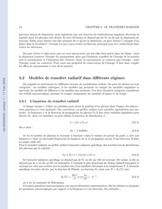 14                                                              CHAPITRE 3.      LE TRANSFERT RADIATIF




                                        parcours moyen de dispersion, mais également par une fonction de redistribution angulaire décrivant la
                                        manière dont les photons sont déviés. Si cette déviation ne dépend pas de Ω, on dit que la dispersion est
                                        isotrope. Enn, pour donner une idée pratique de ce qu'est la dispersion, on peut donner l' exemple d'un
                                        phare dans le brouillard : l'énergie est peu à peu retirée au faisceau principal pour être redistribuée dans
                                        toutes les directions.

                                            On peut d'ores et déjà noter que ces trois interactions ont des rôles bien précis dans les bilans : ainsi
                                        la dispersion conserve l'énergie du rayonnement alors que l'émission transfère de l'énergie de la matière
                                        vers le rayonnement et l'absoption fait l'inverse. Ainsi, le rayonnement ne conserve pas l'énergie : seule
                                        l'énergie totale est conservée. Pour avoir une propriété de conservation de l'énergie, il faut donc coupler
                                        les eets du rayonnement à ceux de la matière.




                                        3.2 Modèles de transfert radiatif dans diérents régimes
tel-00004620, version 1 - 11 Feb 2004




                                           On rappelle ici brièvement les diérents niveaux de modélisation utilisés. On peut les diviser en trois
                                        catégories : les modèles cinétiques, ie les modèles qui prennent en compte les variables angulaires et
                                        spectrale, les modèles de diusion et les modèles aux moments. Ces deux dernières catégories considèrent
                                        une échelle macroscopique, prenant en compte uniquement les variables d'espace et de temps.


                                        3.2.1 L'équation du transfert radiatif
                                            A chaque instant t, il faut six variables pour situer la position d'un photon dans l'espace des phases :
                                        trois positions et trois moments. Par convention, on préfère utiliser trois variables équivalentes aux mo-
                                        ments : la fréquence ν et la direction de propagation du photon Ω (il faut deux variables angulaires pour
                                        décrire Ω). Avec ces variables, on peut dénir la fonction de distribution f :

                                                                                        f = f (t, x, Ω, ν).                                        (3.2.1)

                                        On a alors :
                                                                                        dn = f dxdΩdν,                                             (3.2.2)

                                            dn est le nombre de photons se trouvant à l'instant t dans le volume dx autour du point x, avec une
                                        fréquence ν dans un intervalle fréquenciel de longueur dν et se propageant autour d'une direction Ω dans
                                        un angle solide dΩ.
                                        Pour le transfert radiatif, on préfère utiliser l'intensité radiative spécique, liée à la fonction de distribution
                                        des photons par la relation :

                                                                                 I(t, x, Ω, ν) = chνf (t, x, Ω, ν).                                (3.2.3)

                                            Si l'intensité radiative spécique ne dépend pas de Ω, on dit qu' elle est isotrope. De même, si elle ne
                                        dépend pas de x, on dit qu'elle est homogène. L'exemple le plus important de champ radiatif homogène et
                                        isotrope est celui qui coexiste avec la matière lors d'un équilibre thermique à la température T . L'intensité
                                        spécique est alors décrite par la fonction de Planck, ou fonction de corps noir B = Bν (T ) avec :

                                                                                           2hν 3       hν
                                                                               Bν (T ) =     2
                                                                                                 [exp(    ) − 1]−1 ,                               (3.2.4)
                                                                                            c          kT
                                            où k est la constante de Boltzmann.
                                            Certaines grandeurs macroscopiques sont particulièrement représentatives. On les obtient en intégrant
                                        les grandeurs microscopiques par rapport à la fréquence et à la direction. On retiendra :
 