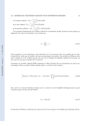 3.2.   MODÈLES DE TRANSFERT RADIATIF DANS DIFFÉRENTS RÉGIMES                                                     15

                                                                              1      ∞
                                           • L'énergie radiative : ER =                  Iν(Ω).dνdΩ
                                                                              c S2   0
                                                                       1      ∞
                                           • Le ux radiatif : FR =               cΩ.Iν(Ω)dνdΩ
                                                                       c S2   0
                                                                                  1      ∞
                                           • La pression radiative : PR =                    Ω ⊗ ΩIν(Ω)dνdΩ.
                                                                                  c S2   0
                                           Une propriété fondamentale du transfert radiatif est la           limitation du ux. Comme tous les photons se
                                        déplacent à la vitesse de la lumière, il en résulte que :




                                                                                               ˇ   FR
                                                                                               f=      1.                                           (3.2.5)
                                                                                                  cER
tel-00004620, version 1 - 11 Feb 2004




                                        Cette propriété est très importante aussi cherchera-t-on à la retrouver dans nos modèles par la suite.
                                        Lorsqu'elle est violée par un modèle, des états non physiques sont prédits. Les modèles de diusion, ainsi
                                        que le modèle P 1 ne la vérient pas dès lors que l'on est éloigné de l'équilibre radiatif. En revanche, on
                                        verra par la suite que le modèle M 1 la conserve.

                                        L'équation du transfert radiatif (ETR) représente le bilan d'énergie liée au rayonnement au niveau mi-
                                        croscopique. Dans un milieu d'indice optique égal à 1, on l'écrit sous la forme :




                                                                                                                   d
                                                         1                                       ext              σν
                                                           ∂t Iν (Ω) + Ω.   x Iν (Ω)     = Sν − σν Iν (Ω) +                 pν (Ω .Ω)Iν (Ω )dΩ dν.   (3.2.6)
                                                         c                                                        4π
                                                                                                                       S2




                                        On a noté Sν le terme d'émission. Comme on l'a vu, dans le cas de l'équilibre thermique local, on peut
                                        l'exprimer grâce à la fonction de Planck :




                                                                                                     e
                                                                                               Sν = σν Bν (T ).                                      (3.2.7)




                                        La fonction de Planck, ou fonction de corps noir Bν (T ) est isotrope et est dénie par la formule (3.2.4).
 