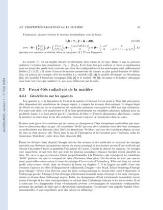 3.3.   PROPRIÉTÉS RADIATIVES DE LA MATIÈRE                                                                    21


                                           Finalement, on peut réécrire le système intermédiaire sous la forme :

                                                                                    ∂t U +    F = S + MU,
                                                                                             x.                                                 (3.2.37)

                                           avec :   U=   E(ν)
                                                         F (ν)
                                                               ,   F=    F (ν)
                                                                         2
                                                                        c P (ν)
                                                                                ,   S=   4πcσ a B(T, ν)
                                                                                                0
                                                                                                          et   M=   −cσ a
                                                                                                                     0
                                                                                                                                      0
                                                                                                                            −c(σ a + (1 − gν )σ d )
                                                                                                                                          ˇ
                                                                                                                                                    . Le

                                        système aux moments s'obtient alors en intégrant (3.2.37) en fréquence.



                                            Le modèle P 1 est un modèle linéaire hyperbolique bien connu de ce type. Dans ce cas, la pression
                                        radiative s'exprime très simplement : PR = 1 ER Id . Il est donc très peu coûteux et facile à implémenter
                                                                                       3
                                        mais ne donne des prédictions correctes que dans des congurations où les anisotropies sont susamment
                                                 ˇ
                                        faibles (f ≤ 0.57..). Il existe d'autres fermetures permettant de donner un plus grand domaine de déni-
                                        tion, on pourra par exemple citer les modèles à χ variable [13] [14], le modèle développé par Struchtrup
                                        [35], des modèles à fermeture entropique [23], [4] et le modèle M 1 [8], lui-même à fermeture entropique
tel-00004620, version 1 - 11 Feb 2004




                                                                             ˇ
                                        mais basé sur l'entropie radiative h, que nous utiliserons par la suite.


                                        3.3 Propriétés radiatives de la matière
                                        3.3.1 Généralités sur les opacités
                                            Les opacités σν (t, x) dépendent de l'état de la matière à l'instant t et au point x. Pour être plus précis,
                                        elles dépendent des populations de chaque espèce, y compris les niveaux électroniques. A chaque degré
                                        de liberté en rotation ou en translation des molécules présentes correspond en eet une raie d'émission.
                                        Ces raies sont donc très nombreuses et il en faut généralement en considérer plusieurs millions pour un
                                        problème donné. Un fond généré par les transitions lié-libre et d'autres phénomènes absorbants, comme
                                        la présence de suies dans le cas des incendies, viennent s'ajouter à l'absorption dans les raies.

                                        Il existe trois types de transitions qui entrainent un changement d'état énergétique moléculaire par émis-
                                        sion ou absorption dans un gaz : les transitions 'lié-lié' qui sont des transitions entre des états atomiques
                                        ou moléculaires non dissociés (dits 'liés'), les transitions 'lié-libre', qui sont des transitions depuis un état
                                        lié vers un état dissocié (dit 'libre) dans le cas de l'absorption et inversement pour l'émission, enn les
                                        transitions 'libre-libre', entre deux états dissociés [24].

                                        Parmi les facteurs dont dépend l'énergie interne des atomes et des molécules se trouvent les énergies
                                        associées aux électrons qui gravitent autour du noyau atomique et aux atomes au sein d'une molécule qui
                                        vibrent l'un contre l'autre ou gravitent l'un autour de l'autre. D'après la théorie des quantas, ces énergies
                                        sont quantiées, ce qui veut dire que seuls les photons possédant certaines énergies seront absorbés ou
                                        émis. Or, on a vu que ces énergies étaient proportionnelles à la fréquence, par conséquent les transitions
                                        'lié-lié' génèrent un spectre composé de raies d'émission/absorption. Ces dernières ne sont pas exacte-
                                        ment ponctuelles entres autres à cause du principe d'incertitude d'Heisenberg. Elles ont donc un certain
                                        prol, relativement étroit, dont on donnera la forme au chapitre 7. A la largeur naturelle d'une raie
                                        viennent s'ajouter les eets d'élargissement collisionnels, Doppler voire Stark. Il faut beaucoup d'énergie
                                        pour changer l'orbite d'un électron aussi les raies correspondantes se situent-elles entre l'ultraviolet et
                                        l'infrarouge proche. Changer d'état d'énergie vibrationnel demande moins d'énergie et les raies correspon-
                                        dantes se situent dans l'infrarouge moyen. Enn, les changements d'état rotationnels demandent encore
                                        moins d'énergie et les raies correspondantes se situent dans l'infrarouge lointain et les micro-ondes. Il est
                                        à noter que des changements d'état vibrationnels peuvent s'accompagner de transitions rotationnelles,
                                        générant des groupes de raies qui se chevauchent partiellement. Ces groupes sont appellés bandes vibro-
                                        rotationnelles et sont importants pour des calculs en infrarouge.
 