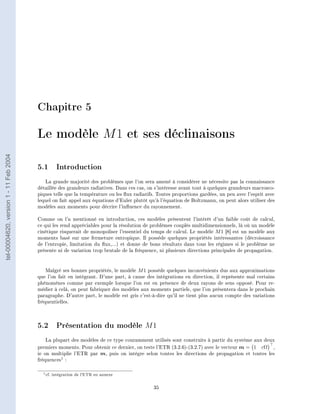 Chapitre 5

                                        Le modèle M 1 et ses déclinaisons
tel-00004620, version 1 - 11 Feb 2004




                                        5.1 Introduction
                                           La grande majorité des problèmes que l'on sera amené à considérer ne nécessite pas la connaissance
                                        détaillée des grandeurs radiatives. Dans ces cas, on s'intéresse avant tout à quelques grandeurs macrosco-
                                        piques telle que la température ou les ux radiatifs. Toutes proportions gardées, un peu avec l'esprit avec
                                        lequel on fait appel aux équations d'Euler plutôt qu'à l'équation de Boltzmann, on peut alors utiliser des
                                        modèles aux moments pour décrire l'inuence du rayonnement.

                                        Comme on l'a mentionné en introduction, ces modèles présentent l'intérêt d'un faible coût de calcul,
                                        ce qui les rend appréciables pour la résolution de problèmes couplés multidimensionnels, là où un modèle
                                        cinétique risquerait de monopoliser l'essentiel du temps de calcul. Le modèle M 1 [8] est un modèle aux
                                        moments basé sur une fermeture entropique. Il possède quelques propriétés intéressantes (décroissance
                                        de l'entropie, limitation du ux,...) et donne de bons résultats dans tous les régimes si le problème ne
                                        présente ni de variation trop brutale de la fréquence, ni plusieurs directions principales de propagation.



                                            Malgré ses bonnes propriétés, le modèle M 1 possède quelques inconvénients dus aux approximations
                                        que l'on fait en intégrant. D'une part, à cause des intégrations en direction, il représente mal certains
                                        phénomènes comme par exemple lorsque l'on est en présence de deux rayons de sens opposé. Pour re-
                                        médier à celà, on peut fabriquer des modèles aux moments partiels, que l'on présentera dans le prochain
                                        paragraphe. D'autre part, le modèle est gris c'est-à-dire qu'il ne tient plus aucun compte des variations
                                        fréquentielles.




                                        5.2 Présentation du modèle M 1
                                           La plupart des modèles de ce type couramment utilisés sont construits à partir du système aux deux
                                        premiers moments. Pour obtenir ce dernier, on teste l'ETR (3.2.6)-(3.2.7) avec le vecteur m = 1 cΩ ,
                                        ie on multiplie l'ETR par m, puis on intègre selon toutes les directions de propagation et toutes les
                                        fréquences1 :

                                          1 cf.   intégration de l'ETR en annexe

                                                                                            35
 