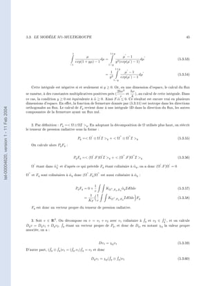 5.3.   LE MODÈLE    M 1-MULTIGROUPE                                                                      45




                                                                       1                            1+y
                                                                                   µ                            µ −1
                                                                                            dµ =                          dµ                (5.3.53)
                                                                            exp(1 + yµ) − 1               y 2 (exp(µ
                                                                                                                   ) − 1)
                                                                      −1                           1−y
                                                                                                         1+y
                                                                                                    1            µ −1
                                                                                                  = 2                      dµ               (5.3.54)
                                                                                                   y           exp(µ ) − 1
                                                                                                        1−y

                                           Cette intégrale est négative si et seulement si y ≥ 0. Or, en une dimension d'espace, le calcul du ux
                                                                                                   2hν 3    hν
                                        se ramène, à des constantes multiplicatives positives près (     et    ), au calcul de cette intégrale. Dans
                                                                                                      c      k
                                        ce cas, la condition y ≥ 0 est équivalente à α ≥ 0. Ainsi F.˜ ≤ 0. Ce résultat est encore vrai en plusieurs
                                                                                     ˜              α
                                        dimensions d'espace. En eet, la fonction de fermeture donnée par (5.3.11) est isotrope dans les directions
                                        orthogonales au ux. Le calcul de Fq revient donc á une intégrale 1D dans la direction du ux, les autres
tel-00004620, version 1 - 11 Feb 2004




                                        composantes de la fermeture ayant un ux nul.



                                            2. Par dénition : Pq = Ω ⊗ ΩI q . En adoptant la décomposition de Ω utilisée plus haut, on réécrit
                                        le tenseur de pression radiative sous la forme :

                                                                             Pq = Ω ⊗ Ω I q +  Ω ⊗ Ω I q                                (5.3.55)

                                           On calcule alors Pq Fq :


                                                                           Pq Fq = (Ω .F )Ω I q +  (Ω .F )Ω I q                         (5.3.56)

                                                        ˜⊥
                                           Ω étant dans αq et d'après ce qui précède Fq étant colinéaire à αq , on a donc (Ω .F )Ω = 0
                                                                                                           ˜

                                        Ω et Fq sont colinéaires à αq donc (Ω .Fq )Ω est aussi colinéaire à αq :
                                                                   ˜                                        ˜


                                                                                          1
                                                                            Pq Fq = 0 +           KΩ   ,Fq ,Eq αq IdΩdν
                                                                                                               ˜                            (5.3.57)
                                                                                          c
                                                                                      1 1
                                                                                 =                 KΩ    ,Fq ,Eq IdΩdν    Fq                (5.3.58)
                                                                                     KF c

                                           Fq est donc un vecteur propre du tenseur de pression radiative.


                                                                                                              ˇ          ˇ⊥
                                           3. Soit v ∈ I 3 . On décompose en v = v1 + v2 avec v1 colinéaire à fq et v2 ∈ fq , et on calcule
                                                       R
                                                               ˇ
                                        Dq v = Dq v1 + Dq v2 . fq étant un vecteur propre de Pq , et donc de Dq , en notant χq la valeur propre
                                        associée, on a :



                                                                                              Dv1 = χq v1                                   (5.3.59)
                                                       ˇ    ˇ         ˇ       ˇ
                                        D'autre part, (fq ⊗ fq )v1 = (fq .v1 )fq = v1 et donc

                                                                                                  ˇ    ˇ
                                                                                      Dq v1 = χq (fq ⊗ fq )v1                               (5.3.60)
 