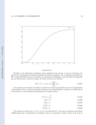 5.3.   LE MODÈLE     M 1-MULTIGROUPE                                                                        53
tel-00004620, version 1 - 11 Feb 2004




                                                                                        La fonction Ξ
                                            Procéder à des intégrations numériques serait également trop coûteux à cause de l'occurence des
                                        calculs de Ξ. Cependant, la fonction Ξ possèdent de bonnes propriétés : elle est inniment dérivable sur
                                        I + et 3 fois dérivable à droite en 0. De plus, ses variations sont régulières, on choisit alors de l'approcher
                                        R∗
                                        par une fonction que l'on pourra intégrer. La forme retenue est la suivante :

                                                                                                        imax
                                                                             Ξ(η)    C∞ + exp(−C∗ η)           Ci η i                         (5.3.94)
                                                                                                        i=0
                                           Les constantes sont choisies de manière à conserver au mieux les propriétés de Ξ tout en l'approchant
                                        convenablement. Il est crucial en particulier d'avoir un bon comportement à l'origine et à l'inni an de
                                        ne pas perdre ou créer d'énergie numériquement. On imposera donc :


                                                                                                  π4
                                                                                        Ξ(+∞) =                                               (5.3.95)
                                                                                                  15
                                                                                           Ξ(0) = 0                                           (5.3.96)
                                                                                          Ξ (0) = 0                                           (5.3.97)
                                                                                          Ξ (0) = 0                                           (5.3.98)
                                                                                        Ξ(3) (0) = 3                                          (5.3.99)

                                           Ceci impose les valeurs de C∞ , C0 , C1 , C2 et C3 en fonction de C∗ . Les autres constantes sont choisies
                                        indiéremment par un algorithme aux moindres carrés ou en imposant certaines valeurs de Ξ ou de sa
 
