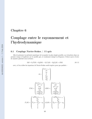 Chapitre 6

                                        Couplage entre le rayonnement et
                                        l'hydrodynamique
tel-00004620, version 1 - 11 Feb 2004




                                        6.1 Couplage Navier-Stokes / M 1-gris
                                           An de présenter la méthode numérique de la manière la plus simple possible, on s'attachera dans un
                                        premier temps à l'expliciter sur le modèle gris, ie totalement intégré en fréquence. Celui-ci peut s'écrire
                                        de manière générale sous la forme :

                                                                 ∂t U + ∂x F(U) + ∂y G(U) − ∂x Fv (U) − ∂y Gv (U) = S(U)                    (6.1.1)

                                           avec, si l'on utilise les équations de Navier-Stokes multi-espèces pour gaz parfaits :
                                                                                                       
                                                                                           (ρi )i=1..ns
                                                                                        
                                                                                               ρu      
                                                                                                        
                                                                                        
                                                                                               ρv      
                                                                                                        
                                                                                   U =         E      
                                                                                                        
                                                                                         ER            
                                                                                                 x
                                                                                                        
                                                                                               FR      
                                                                                                  y
                                                                                                FR
                                                                                                                      
                                                                             (ρi u)i=1..ns                 (ρi v)i=1..ns
                                                                            ρu2 + p                          ρuv      
                                                                                                                      
                                                                                 ρuv                    ρv 2 + p 
                                                                                                                      
                                                                    F(U) =  ρuH            , G(U) =  ρvH              
                                                                                                                  y
                                                                                   x
                                                                                                                       
                                                                           
                                                                            2 xx FR       
                                                                                           
                                                                                                         
                                                                                                          2 xy FR       
                                                                                                                         
                                                                            c DR ER                     c DR ER 
                                                                                   yx                            yy
                                                                              c2 DR ER                      c2 DR ER
                                                                                                                            
                                                                        (ρD∂x ci )i=1..ns                    (ρD∂y ci )i=1..ns
                                                                      
                                                                             Txx          
                                                                                           
                                                                                                          
                                                                                                                   Tyx        
                                                                                                                               
                                                                      
                                                                             Txy          
                                                                                           
                                                                                                          
                                                                                                                   Tyy        
                                                                                                                               
                                                                      Txx u + Txy v − qx  , Gv (U) = Tyx u + Tyy v − qy 
                                                             Fv (U) =                                                       
                                                                      
                                                                              0           
                                                                                           
                                                                                                          
                                                                                                                     0        
                                                                                                                               
                                                                              0                                    0        
                                                                               0                                      0

                                                                                             63
 