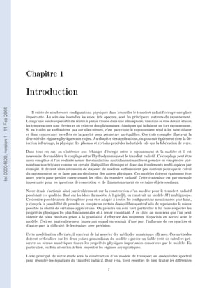 Chapitre 1

                                        Introduction
tel-00004620, version 1 - 11 Feb 2004




                                            Il existe de nombreuses congurations physiques dans lesquelles le transfert radiatif occupe une place
                                        importante. Au sein des incendies les suies, très opaques, sont les principaux vecteurs du rayonnement.
                                        Lorsqu'une sonde superorbitale rentre à pleine vitesse dans une atmosphère, une zone se crée devant elle où
                                        les températures sont élevées et où existent des phénomènes chimiques qui induisent un fort rayonnement.
                                        Si les étoiles ne s'eondrent pas sur elles-mêmes, c'est parce que le rayonnement tend à les faire dilater
                                        et donc contrecarre les eets de la gravité pour permettre un équilibre. Ces trois exemples illustrent la
                                        diversité des régimes physiques mis en jeu. Au chapitre des applications, on pourrait également citer la dé-
                                        tection infrarouge, la physique des plasmas et certains procédés industriels tels que la fabrication de verre.

                                        Dans tous ces cas, on s'intéresse aux échanges d'énergie entre le rayonnement et la matière et il est
                                        nécessaire de considérer le couplage entre l'hydrodynamique et le transfert radiatif. Ce couplage peut être
                                        assez complexe si l'on souhaite mener des simulations multidimensionnelles et prendre en compte des phé-
                                        nomènes non triviaux comme un certain déséquilibre chimique et donc des écoulements multi-espèces par
                                        exemple. Il devient alors nécessaire de disposer de modèles susemment peu coûteux pour que le calcul
                                        du rayonnement ne se fasse pas au détriment des autres physiques. Ces modèles doivent également être
                                        assez précis pour prédire correctement les eets du transfert radiatif. Cette contrainte est par exemple
                                        importante pour les questions de conception et de dimensionnement de certains objets spatiaux.

                                        Notre étude s'articule ainsi particulièrement sur la construction d'un modèle pour le transfert radiatif
                                        possédant ces qualités. Basé sur les idées du modèle M 1 gris [8], on construit un modèle M 1 multigroupe.
                                        Ce dernier possède assez de souplesse pour être adapté à toutes les congurations mentionnées plus haut,
                                        y compris la possibilité de prendre en compte un certain déséquilibre spectral an de représenter le mieux
                                        possible la réalité de certaines applications. On prendra un soin tout particulier à lui faire respecter les
                                        propriétés physiques les plus fondamentales et à rester consistant. A ce titre, on montrera que l'on peut
                                        obtenir de bons résultats grâce à la possibilité d'eectuer des moyennes d'opacités en accord avec le
                                        modèle. Ceci est particulièrement important quand on connait d'une part l'inuence de ces opacités et
                                        d'autre part la diculté de les évaluer avec précision.

                                        Cette modélisation eectuée, il convient de lui associer des méthodes numériques ecaces. Ces méthodes
                                        doivent se focaliser sur les deux points primordiaux du modèle : garder un faible coût de calcul et pré-
                                        server au niveau numériques toutes les propriétés physiques importantes conservées par le modèle. En
                                        particulier, on fera attention à bien respecter les régimes asymptotiques.

                                        L'axe principal de notre étude sera la construction d'un modèle de transport en déséquilibre spectral
                                        pour résoudre les équations du transfert radiatif. Pour cela, il est essentiel de bien traiter les diérentes

                                                                                              7
 
