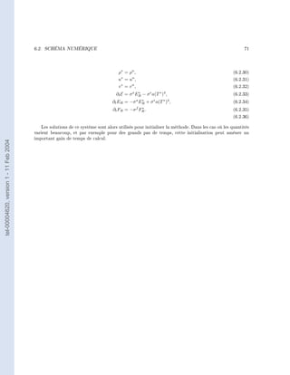 6.2.   SCHÉMA NUMÉRIQUE                                                                                   71




                                                                                  ρ∗ = ρn ,                                                  (6.2.30)
                                                                                  u∗ = un ,                                                  (6.2.31)
                                                                                  v∗ = vn ,                                                  (6.2.32)
                                                                                 ∂t E =   σ ER − σ e a(T ∗ )4 ,
                                                                                           a   ∗
                                                                                                                                             (6.2.33)
                                                                               ∂t ER =    −σ a ER + σ e a(T ∗ )4 ,
                                                                                                 ∗
                                                                                                                                             (6.2.34)
                                                                                                 ∗
                                                                               ∂t FR =    −σ f FR .                                          (6.2.35)
                                                                                                                                             (6.2.36)

                                           Les solutions de ce système sont alors utilisés pour initialiser la méthode. Dans les cas où les quantités
                                        varient beaucoup, et par exemple pour des grands pas de temps, cette initialisation peut amèner un
                                        important gain de temps de calcul.
tel-00004620, version 1 - 11 Feb 2004
 