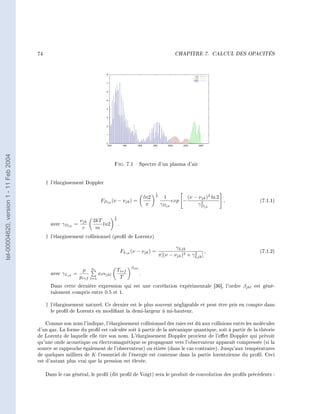 74                                                                                    CHAPITRE 7.        CALCUL DES OPACITÉS
tel-00004620, version 1 - 11 Feb 2004




                                                                                    Fig.       7.1  Spectre d'un plasma d'air


                                             † l'élargissement Doppler
                                                                                                                  1
                                                                                                            ln2   2
                                                                                                                        1            (ν − νjk )2 ln 2
                                                                           FDjk (ν − νjk ) =                                 exp −         2          ,        (7.1.1)
                                                                                                             π        γDjk               γDjk

                                                                                    1
                                                             νjk     2kT            2
                                               avec γDjk =               ln2            .
                                                              c       m
                                             † l'élargissement collisionnel (prol de Lorentz)

                                                                                                                              γLjk
                                                                                            FLjk (ν − νjk ) =                          2     ,                 (7.1.2)
                                                                                                                      π[(ν − νjk )2 + γLjk ]

                                                                    ne                           βjkl
                                                              p                         Tref
                                               avec γLjk =                xl αjkl                       .
                                                             pref   l=1                  T
                                               Dans cette dernière expression qui est une corrélation expérimentale [36], l'ordre βjkl est géné-
                                               ralement compris entre 0.5 et 1.

                                             † l'élargissement naturel. Ce dernier est le plus souvent négligeable et peut être pris en compte dans
                                               le prol de Lorentz en modiant la demi-largeur à mi-hauteur.

                                            Comme son nom l'indique, l'élargissement collisionnel des raies est dû aux collisions entre les molécules
                                        d'un gaz. La forme du prol est calculée soit à partir de la mécanique quantique, soit à partir de la théorie
                                        de Lorentz de laquelle elle tire son nom. L'élargissement Doppler provient de l'eet Doppler qui prévoit
                                        qu'une onde acoustique ou électromagnétique se propageant vers l'observateur apparaît compressée (si la
                                        source se rapproche également de l'observateur) ou étirée (dans le cas contraire). Jusqu'aux températures
                                        de quelques milliers de K l'essentiel de l'énergie est contenue dans la partie lorentzienne du prol. Ceci
                                        est d'autant plus vrai que la pression est élevée.

                                             Dans le cas général, le prol (dit prol de Voigt) sera le produit de convolution des prols précédents :
 