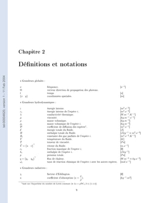 Chapitre 2

                                        Dénitions et notations
tel-00004620, version 1 - 11 Feb 2004




                                            Grandeurs globales :

                                        ν                             fréquence.                                                         [s−1 ]
                                        Ω                             vecteur direction de propagation des photons.
                                        t                             temps                                                              [s]
                                          x y                         coordonnées spatiales.                                             [m]

                                            Grandeurs hydrodynamiques :

                                        ε                             énergie interne.                                                   [m2 .s−2 ]
                                        εi                            énergie interne de l'espèce i.                                     [m2 .s−2 ]
                                        λ                             conductivité thermique.                                            [W.m−1 .K −1 ]
                                        µ                             viscosité.                                                         [kg.m−1 .s−1 ]
                                        ρ                             masse volumique.                                                   [kg.m−3 ]
                                        ρi                            masse volumique de l'espèce i.                                     [kg.m−3 ]
                                        D                             coecient de diusion des espèces1 .                               [m2 .s−1 ]
                                        E                             énergie totale du uide.                                           [J ]
                                        H                             enthalpie totale du uide.                                         [J.kg −1 ≡ m2 .s−2 ]
                                        Ri                            constante des gaz parfaits de l'espèce i.                          [m2 .s−2 .K −1 ]
                                        T                             température du uide.                                              [K ]
                                        T                             tenseur de viscosité.                                              [P a]
                                        V = u v                       vitesse du uide.                                                  [m.s−1 ]
                                        ci                            fraction massique de l'espèce i.                                   [∅]
                                        hi                            enthalpie de l'espèce i.                                           [J.kg −1 ]
                                        p                             pression totale.                                                   [P a]
                                        q = qx qy                     ux de chaleur.                                                    [W.m−2 ≡ kg.s−3 ]
                                        ωi
                                         ˙                            taux de réaction chimique de l'espèce i avec les autres espèces.   [mol.s−1 ]

                                            Grandeurs radiatives :

                                        χ                             facteur d'Eddington.                                               [∅]
                                                                                                 σ
                                        κ                             coecient d'absorption (κ = ).                                     [kg −1 .m2 ]
                                                                                                 ρ
                                         1 basé   sur l'hypothèse du nombre de Lewis constant (ie Le = ρDCv /λ ∈ [1; 1.4])

                                                                                                    9
 