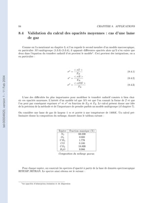 94                                                                                CHAPITRE 8.   APPLICATIONS




                                        8.4 Validation du calcul des opacités moyennes : cas d'une lame
                                            de gaz
                                           Comme on l'a mentionné au chapitre 3, si l'on regarde le second membre d'un modèle macroscopique,
                                        en particulier M 1-multigroupe (5.3.3)-(5.3.4), il apparaît diérentes opacités alors qu'il n'en existe que
                                        deux dans l'équation du transfert radiatif d'où provient le modèle1 . Ceci provient des intégrations, on a
                                        en particulier :




                                                                                                      σI 
                                                                                                σa =                                           (8.4.1)
                                                                                                       ER
tel-00004620, version 1 - 11 Feb 2004




                                                                                                      σB 
                                                                                                σe =                                           (8.4.2)
                                                                                                       ER
                                                                                                      cσΩI 
                                                                                                σf =                                           (8.4.3)
                                                                                                        FR



                                            L'une des dicultés les plus importantes pour modéliser le transfert radiatif consiste à bien choi-
                                        sir ces opacités moyennes. L'intérêt d'un modèle tel que M 1 est que l'on connaît la forme de I et que
                                        l'on peut par conséquent exprimer σ a et σ f en fonction de ER et FR . Le calcul présent donne une idée
                                        de la précision de la méthode et de l'importance de prendre parfois un modèle multigroupe (cf chapitre 7).

                                        On considère une lame de gaz de largeur 1 m et portée à une température de 1400K . Un calcul pré-
                                        liminaire donne la composition du mélange, donnée dans le tableau suivant :




                                                                                       Espèce     Fraction massique (%)
                                                                                         N2               69.239
                                                                                         O2               0.000
                                                                                        CH4               1.776
                                                                                        CO                0.100
                                                                                        CO2               18.899
                                                                                        H2 O              9.986
                                                                                       Composition du mélange gazeux.



                                           Pour chaque espèce, on construit les spectres d'opacité à partir de la base de données spectroscopique
                                        HITEMP/HITRAN. Le spectre ainsi obtenu est le suivant :




                                             1 les   opacités d'absorption/émission et de dispersion
 