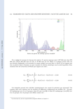 8.4.   VALIDATION DU CALCUL DES OPACITÉS MOYENNES : CAS D'UNE LAME DE GAZ                                95
tel-00004620, version 1 - 11 Feb 2004




                                                                            Partie du spectre du mélange gazeux considéré


                                            On a négligé les isotopes de chacune des espèces. Ce spectre regroupe ainsi 1 677 564 raies dont 970
                                        838 raies d'H2 O , 687 924 raies de CO2 et 18 802 raies de CO . Même si la plupart d'entre elles ont
                                        une intensité négligeable, on les prendra en compte malgré tout pour faire ce calcul. Si l'on suppose que
                                        rien ne pénètre dans le domaine, on peut connaître la solution analytique sous la seule hypothèse d'une
                                        variation lente de la fonction de Planck par rapport aux raies :




                                                                                             ∞
                                                                                                           a              a
                                                                    ER =          Bνi (T )       (2 − E2 (σi (ν)x) − E2 (σi (ν)(1 − x)))dν   (8.4.4)
                                                                              i              0
                                                                                              ∞
                                                                                                           a              a
                                                                     FR =         Bνi (T )       (1 − E3 (σi (ν)x) − E3 (σi (ν)(1 − x)))dν   (8.4.5)
                                                                              i              0




                                           Les intégrales peuvent être calculées numériquement avec autant de précision que nécessaire2 . On
                                        compare alors cette solution avec les résultats de diérentes conguration des modèles M 1 : M 1-gris,
                                        M 1-multigroupe avec 3 ou 15 groupes, demi-M 1 gris (voir [9]) et demi-M 1 multigroupe (voir [37]) avec
                                        3 ou 15 groupes. Les 15 groupes sont dénis comme suit :



                                          2 Les   fonctions Ei sont les exponentielles intégrales dénies au chapitre 5.
 