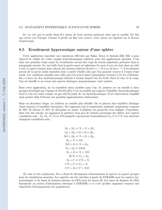 8.5.   ECOULEMENT HYPERSONIQUE AUTOUR D'UNE SPHÈRE                                                        97


                                           Ici, on voit que le moèle demi-M 1 donne de bons résutats généraux alors que le modèle M 1 fait
                                        une erreur sur l'énergie. Comme il prédit un ux très correct, cette erreur est reportée sur le facteur
                                        d'anisotropie.


                                        8.5 Ecoulement hypersonique autour d'une sphère
                                            Cette application reproduit une simulation eectuée par Sakai, Tsuru et Sawada [33]. Elle a pour
                                        objectif de valider les codes couplés d'aérodynamique radiative pour des applications spatiales. C'est
                                        donc une première étape avant les écoulements autour des corps de rentrée planétaire présentés dans le
                                        paragraphe suivant. Ici, une balle dont la partie avant est sphérique de rayon 3 mm est tirée dans un tube
                                        à choc à contre-courant pour obtenir des vitesses relatives élevées (v = 13.4 ou 16 km.s−1 ). L'écoulement
                                        autour de la partie avant reproduit donc à petite échelle celui que l'on pourrait trouver à l'avant d'une
                                        sonde. Les conditions initiales sont celles que l'on trouve dans l'atmosphère terrestre à 57 km d'altitude.
                                        On y trouve un choc hydrodynamique détaché à l'avant duquel l'air est froid. Entre le choc et le corps,
tel-00004620, version 1 - 11 Feb 2004




                                        l'air est chaué et on trouve des especes chimiques monoatomiques voire ionisées.

                                        Dans cette application, on va considérer deux modèles pour l'air. Le premier est un modèle à deux
                                        groupes développé par l'équipe de Nicolet [27]. C'est un modèle qui suppose l'équilibre thermodynamique
                                        local et l'air est traité comme un gaz réel du point de vue hydrodynamique. Il est relativement simplié
                                        mais permet déjà d'obtenir une première approximation intéressante.

                                        Dans un deuxième temps, on utilisera un modèle plus détaillé. On se placera hors équilibre chimique
                                        (mais toujours à l'équilibre thermique). On supposera l'air à température ambiante uniquement composé
                                        de 80% de diazote et 20% de dioxygène en masse. L'ablation du projectile sera négligée. Cependant,
                                        dans l'un des calculs, on supposera la présence d'un peu de carbone provenant des débris. Les espèces
                                        considérées sont : N2 , O2 , N , O , et N O auxquels s'ajouteront éventuellement C2 , C et CN . Les réactions
                                        chimiques considérées sont :


                                                                                 N 2 + M1     N + N + M1 ,
                                                                                 O2 + M2      O + O + M2 ,
                                                                                N O + M3      N + O + M3 ,
                                                                                  N2 + N      3N,
                                                                                 NO + O       N + O2 ,
                                                                                 N2 + O2      2N O,
                                                                                  N2 + O      N + N O,
                                                                                     2CN      C2 + N2 ,
                                                                                  N2 + C      CN + N,
                                                                                 CN + C       C2 + N,
                                                                                 CN + O       C + N O.

                                           Mi sont ici des catalyseurs. On a choisi de décomposer arbitrairement le spectre en quatre groupes
                                        pour les simulations associées. Les opacités ont été calculées à partir de PARADE pour les espèces mo-
                                        noatomiques et de bases de données internes au CEA pour les autres [7]. Les bases de données du CEA
                                        fournissent un niveau d'information identique à PARADE si ce n'est qu'elles supposent toujours une
                                        répartition boltzmannienne des populations.
 