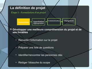 La définition de projet
 Étape 1 - Formulation d’un projet


                                     Communication   Changement
       Formulation   Approbation
                     Appropriation


 Développer une meilleure compréhension du projet et de
  ses livrables

     • Recueillir l’information sur le projet

     • Préparer une liste de questions

     • Identifier/rencontrer les personnes clés

     • Rédiger l’ébauche du scope
 