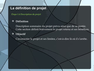 La définition de projet
Étape 1.4 Description du projet


 Définition
    Description sommaire du projet prévu ainsi que de sa portée.
    Cette section définit brièvement le projet retenu et ses bénéfices.
 Objectif
    Circonscrire le projet et ses limites, c’est-à-dire là où il s’arrête.
 