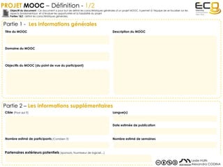 PROJET MOOC – Définition - 1/2
Partie 1 - Les informations générales
Objectif du document : Ce document a pour but de définir les caractéristiques générales d’un projet MOOC. Il permet à l’équipe de se focaliser sur les
aspects fondamentaux et d’évaluer les opportunités et la faisabilité du projet.
Parties 1&2 : définir les caractéristiques générales.
Leslie HUIN
Alexandra CODINA
Titre du MOOC Description du MOOC
Domaine du MOOC
Objectifs du MOOC (du point de vue du participant)
Partie 2 – Les informations supplémentaires
Cible (Pour qui ?)
Nombre estimé de participants (Combien ?)
Partenaires extérieurs potentiels (sponsors, fournisseur de logiciel…)
Langue(s)
Date estimée de publication
Nombre estimé de semaines
 