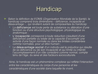 HandicapHandicap
► Selon la définition de ll’OMS (Organisation Mondiale de la Santé), leSelon la définition de ll’OMS (Organisation Mondiale de la Santé), le
handicap comprend trois dimensions – déficience, incapacité ethandicap comprend trois dimensions – déficience, incapacité et
désavantage - , qui révèlent autant de composantes du handicap: désavantage - , qui révèlent autant de composantes du handicap: 
 LaLa déficiencedéficience est toute perte de substance ou altération d'uneest toute perte de substance ou altération d'une
fonction ou d'une structure psychologique, physiologique oufonction ou d'une structure psychologique, physiologique ou
anatomique ;anatomique ;
 L’incapacitéL’incapacité correspond à toute réduction (résultant d'unecorrespond à toute réduction (résultant d'une
déficience) partielle ou totale de la capacité d'accomplir unedéficience) partielle ou totale de la capacité d'accomplir une
activité d'une façon normale ou dans les limites considéréesactivité d'une façon normale ou dans les limites considérées
comme normales, pour un être humain ;comme normales, pour un être humain ;
 LeLe désavantagedésavantage socialsocial d'un individu est le préjudice qui résulted'un individu est le préjudice qui résulte
de sa déficience ou de son incapacité et qui limite ou interditde sa déficience ou de son incapacité et qui limite ou interdit
l'accomplissement d'un rôle considéré comme normal, comptel'accomplissement d'un rôle considéré comme normal, compte
tenu de l'âge, du sexe et des facteurs socioculturels. tenu de l'âge, du sexe et des facteurs socioculturels. 
Ainsi, le handicap est un phénomène complexe qui reflète l'interactionAinsi, le handicap est un phénomène complexe qui reflète l'interaction
entre les caractéristiques du corps d'une personne et lesentre les caractéristiques du corps d'une personne et les
caractéristiques d'une société dans laquelle ils vivent.caractéristiques d'une société dans laquelle ils vivent.
 