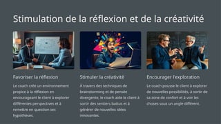 Stimulation de la réflexion et de la créativité
Favoriser la réflexion
Le coach crée un environnement
propice à la réflexion en
encourageant le client à explorer
différentes perspectives et à
remettre en question ses
hypothèses.
Stimuler la créativité
À travers des techniques de
brainstorming et de pensée
divergente, le coach aide le client à
sortir des sentiers battus et à
générer de nouvelles idées
innovantes.
Encourager l'exploration
Le coach pousse le client à explorer
de nouvelles possibilités, à sortir de
sa zone de confort et à voir les
choses sous un angle différent.
 